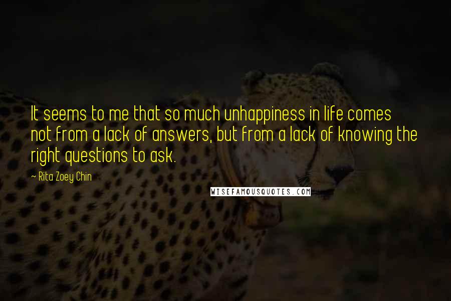 Rita Zoey Chin Quotes: It seems to me that so much unhappiness in life comes not from a lack of answers, but from a lack of knowing the right questions to ask.