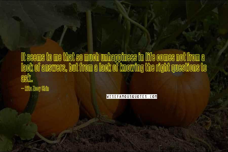 Rita Zoey Chin Quotes: It seems to me that so much unhappiness in life comes not from a lack of answers, but from a lack of knowing the right questions to ask.