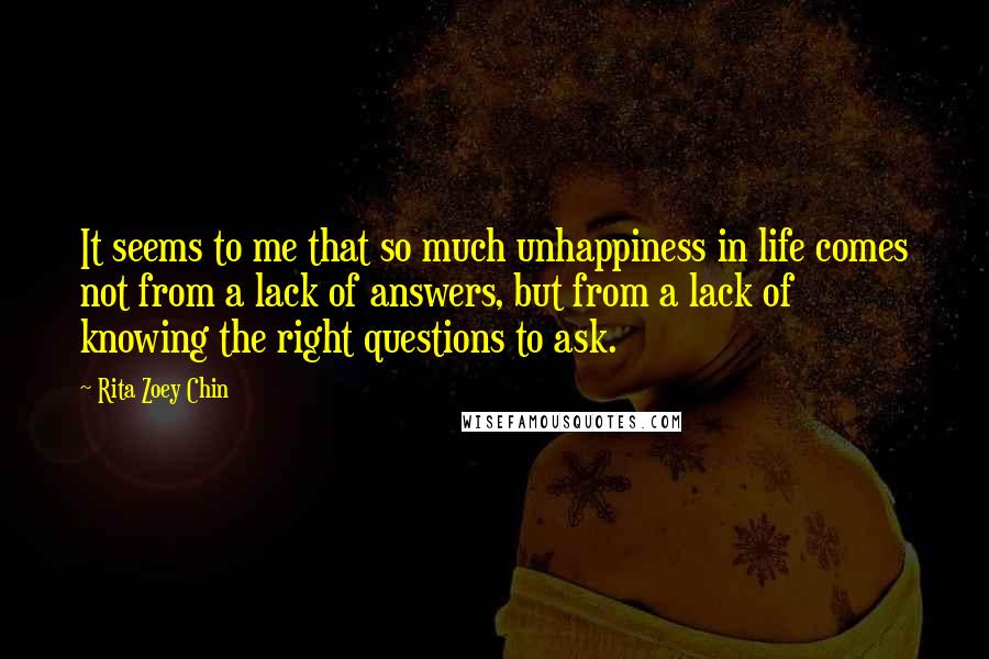 Rita Zoey Chin Quotes: It seems to me that so much unhappiness in life comes not from a lack of answers, but from a lack of knowing the right questions to ask.
