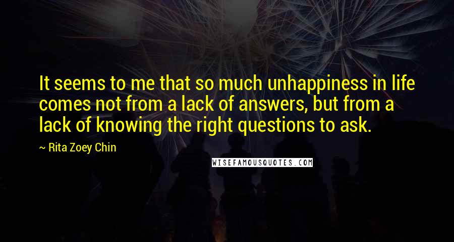 Rita Zoey Chin Quotes: It seems to me that so much unhappiness in life comes not from a lack of answers, but from a lack of knowing the right questions to ask.