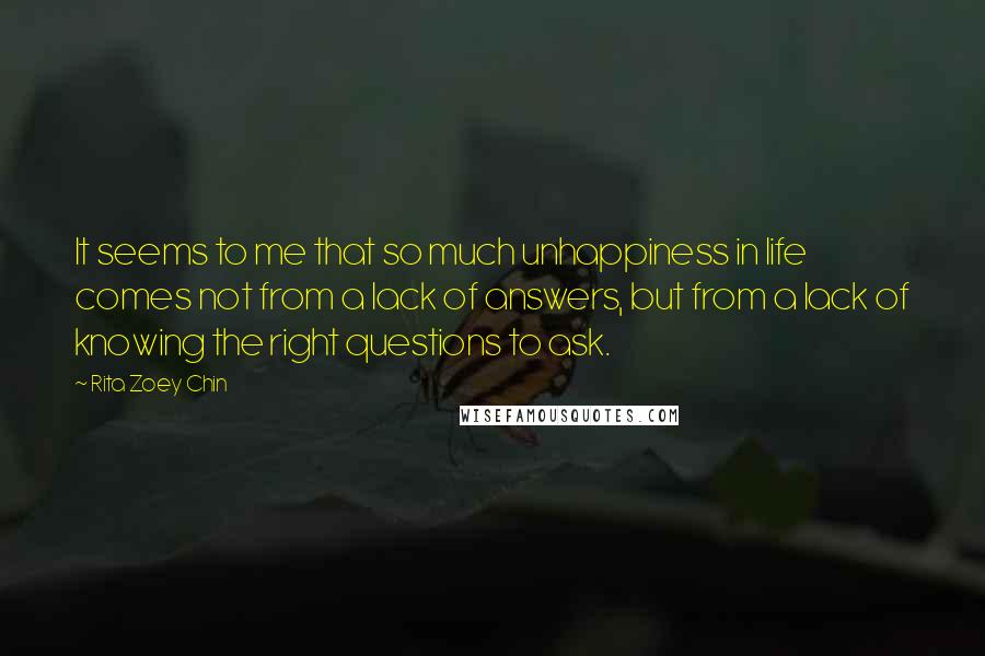 Rita Zoey Chin Quotes: It seems to me that so much unhappiness in life comes not from a lack of answers, but from a lack of knowing the right questions to ask.