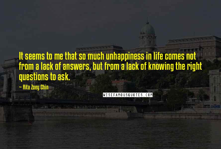Rita Zoey Chin Quotes: It seems to me that so much unhappiness in life comes not from a lack of answers, but from a lack of knowing the right questions to ask.