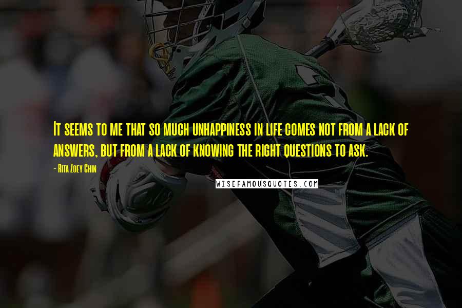 Rita Zoey Chin Quotes: It seems to me that so much unhappiness in life comes not from a lack of answers, but from a lack of knowing the right questions to ask.