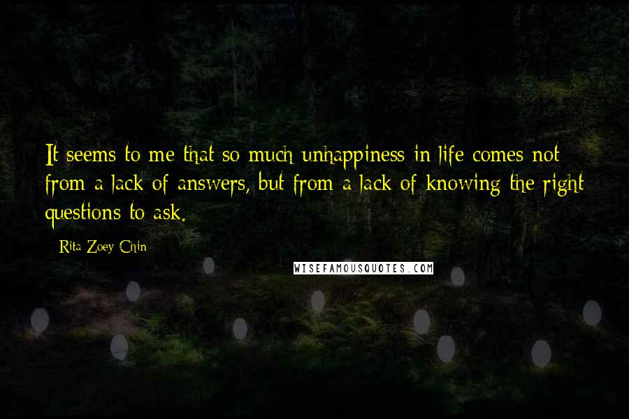 Rita Zoey Chin Quotes: It seems to me that so much unhappiness in life comes not from a lack of answers, but from a lack of knowing the right questions to ask.
