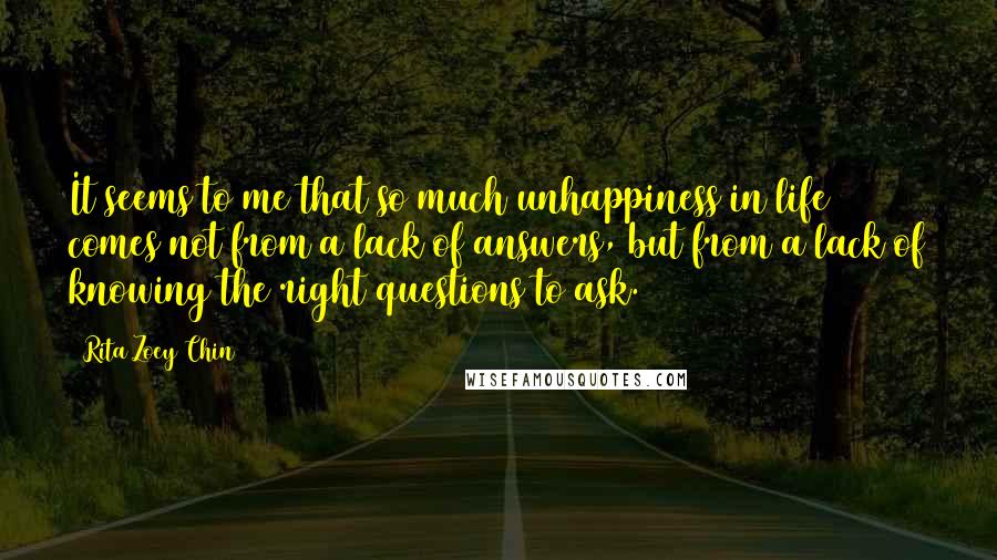 Rita Zoey Chin Quotes: It seems to me that so much unhappiness in life comes not from a lack of answers, but from a lack of knowing the right questions to ask.