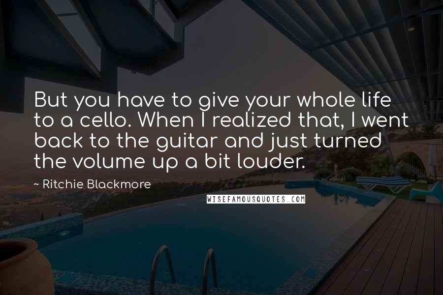 Ritchie Blackmore Quotes: But you have to give your whole life to a cello. When I realized that, I went back to the guitar and just turned the volume up a bit louder.