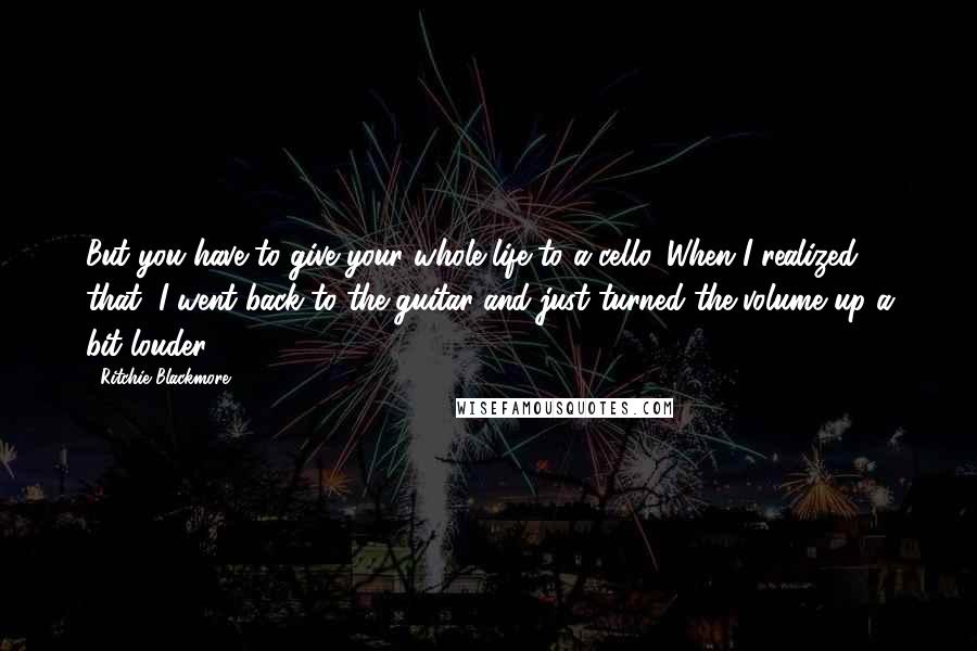 Ritchie Blackmore Quotes: But you have to give your whole life to a cello. When I realized that, I went back to the guitar and just turned the volume up a bit louder.