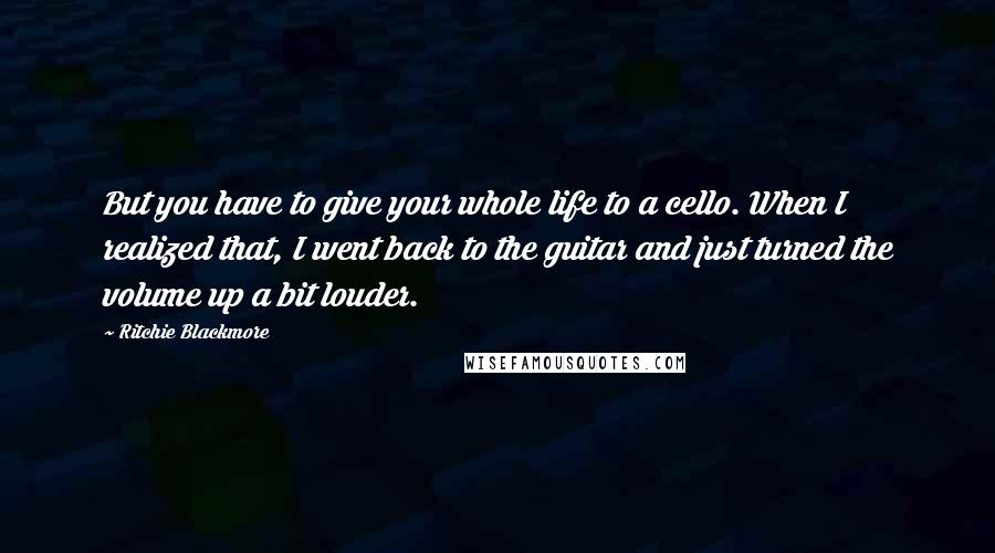 Ritchie Blackmore Quotes: But you have to give your whole life to a cello. When I realized that, I went back to the guitar and just turned the volume up a bit louder.