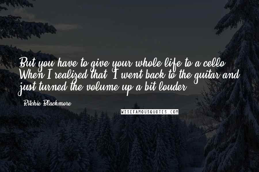 Ritchie Blackmore Quotes: But you have to give your whole life to a cello. When I realized that, I went back to the guitar and just turned the volume up a bit louder.