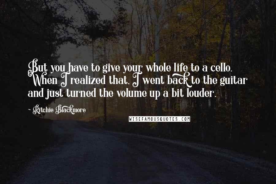 Ritchie Blackmore Quotes: But you have to give your whole life to a cello. When I realized that, I went back to the guitar and just turned the volume up a bit louder.