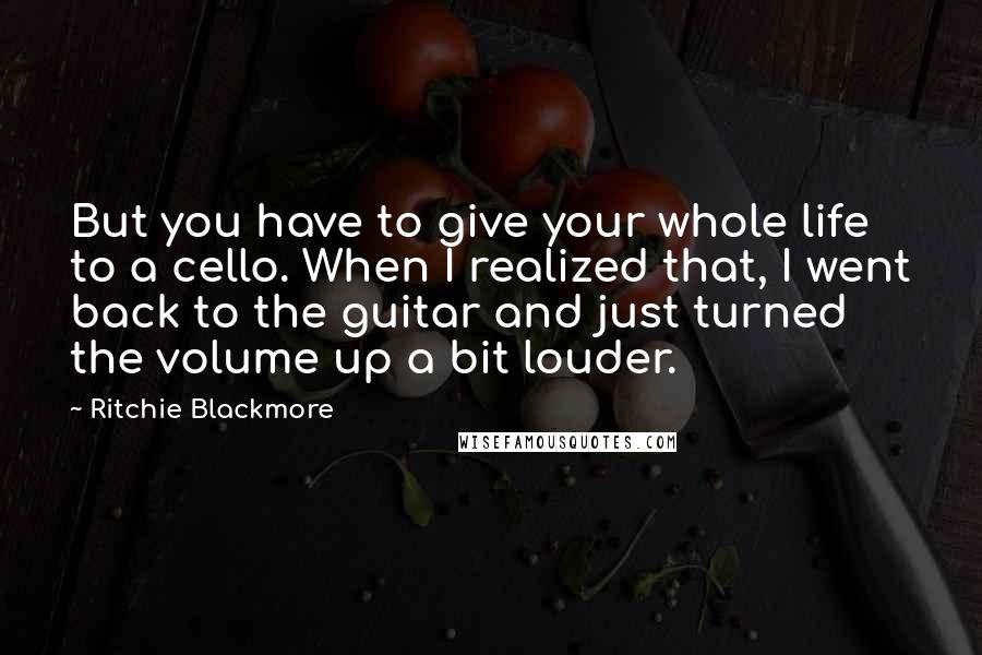 Ritchie Blackmore Quotes: But you have to give your whole life to a cello. When I realized that, I went back to the guitar and just turned the volume up a bit louder.