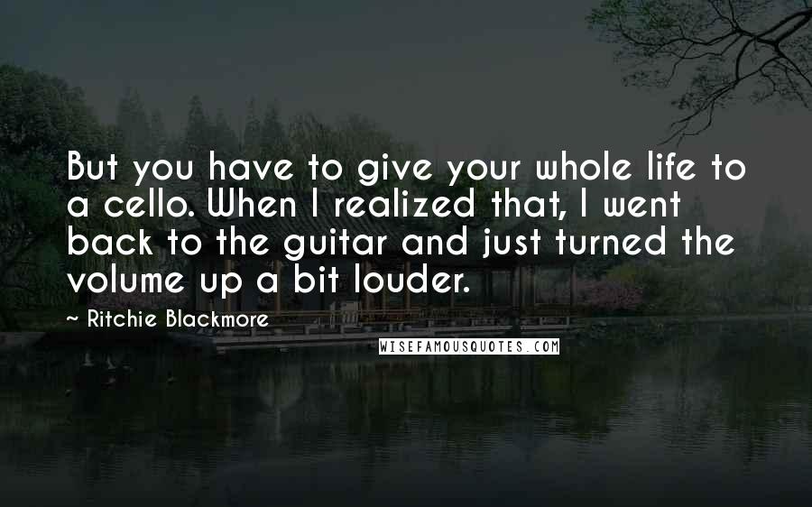 Ritchie Blackmore Quotes: But you have to give your whole life to a cello. When I realized that, I went back to the guitar and just turned the volume up a bit louder.