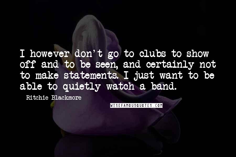 Ritchie Blackmore Quotes: I however don't go to clubs to show off and to be seen, and certainly not to make statements. I just want to be able to quietly watch a band.