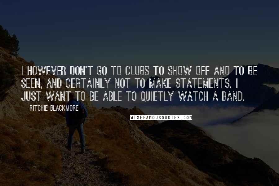 Ritchie Blackmore Quotes: I however don't go to clubs to show off and to be seen, and certainly not to make statements. I just want to be able to quietly watch a band.