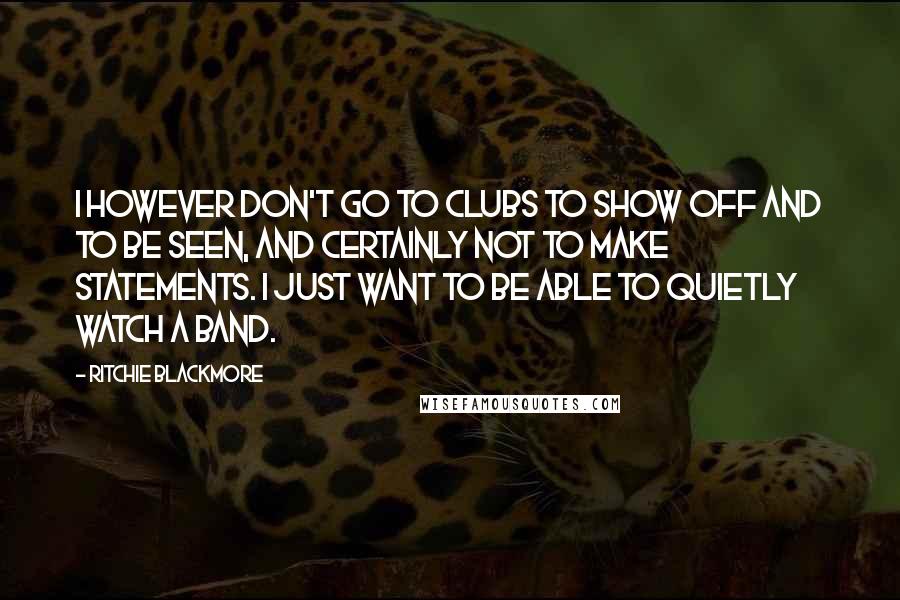 Ritchie Blackmore Quotes: I however don't go to clubs to show off and to be seen, and certainly not to make statements. I just want to be able to quietly watch a band.