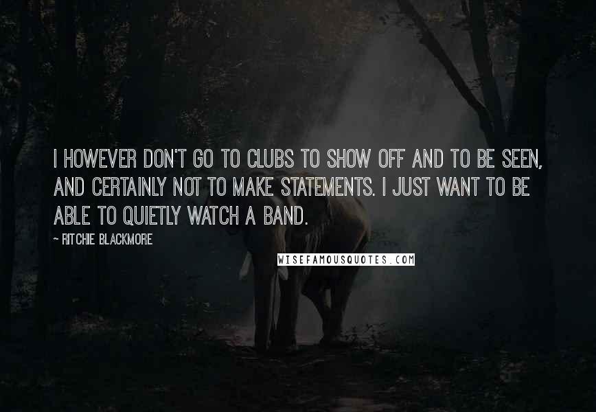 Ritchie Blackmore Quotes: I however don't go to clubs to show off and to be seen, and certainly not to make statements. I just want to be able to quietly watch a band.