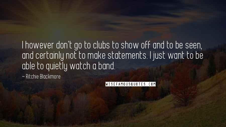 Ritchie Blackmore Quotes: I however don't go to clubs to show off and to be seen, and certainly not to make statements. I just want to be able to quietly watch a band.