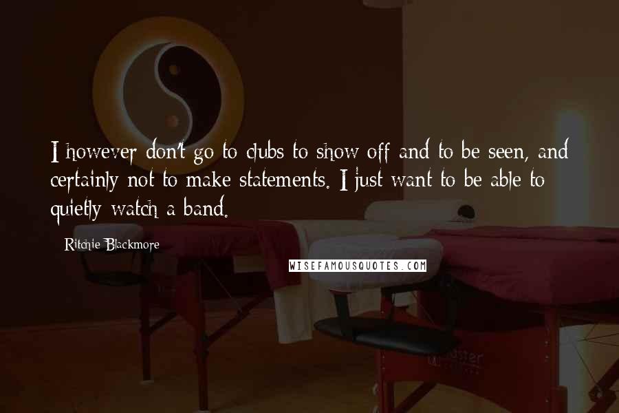 Ritchie Blackmore Quotes: I however don't go to clubs to show off and to be seen, and certainly not to make statements. I just want to be able to quietly watch a band.