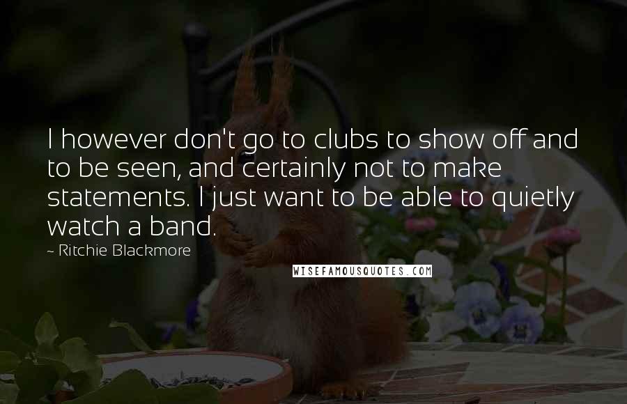 Ritchie Blackmore Quotes: I however don't go to clubs to show off and to be seen, and certainly not to make statements. I just want to be able to quietly watch a band.