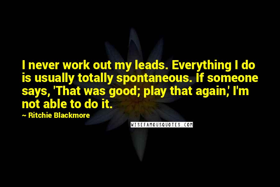 Ritchie Blackmore Quotes: I never work out my leads. Everything I do is usually totally spontaneous. If someone says, 'That was good; play that again,' I'm not able to do it.