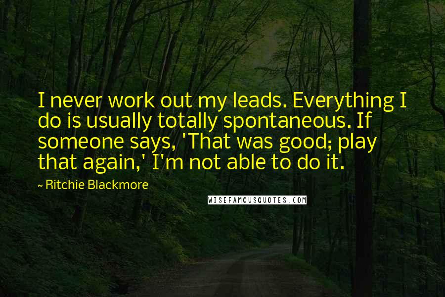 Ritchie Blackmore Quotes: I never work out my leads. Everything I do is usually totally spontaneous. If someone says, 'That was good; play that again,' I'm not able to do it.