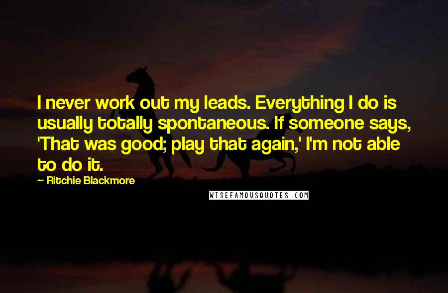 Ritchie Blackmore Quotes: I never work out my leads. Everything I do is usually totally spontaneous. If someone says, 'That was good; play that again,' I'm not able to do it.