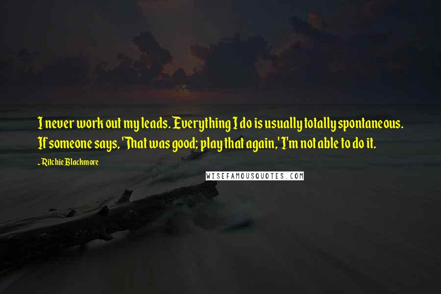 Ritchie Blackmore Quotes: I never work out my leads. Everything I do is usually totally spontaneous. If someone says, 'That was good; play that again,' I'm not able to do it.