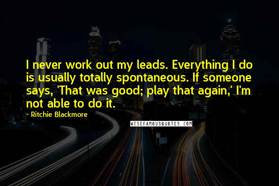 Ritchie Blackmore Quotes: I never work out my leads. Everything I do is usually totally spontaneous. If someone says, 'That was good; play that again,' I'm not able to do it.