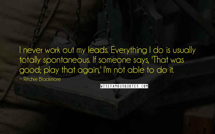 Ritchie Blackmore Quotes: I never work out my leads. Everything I do is usually totally spontaneous. If someone says, 'That was good; play that again,' I'm not able to do it.
