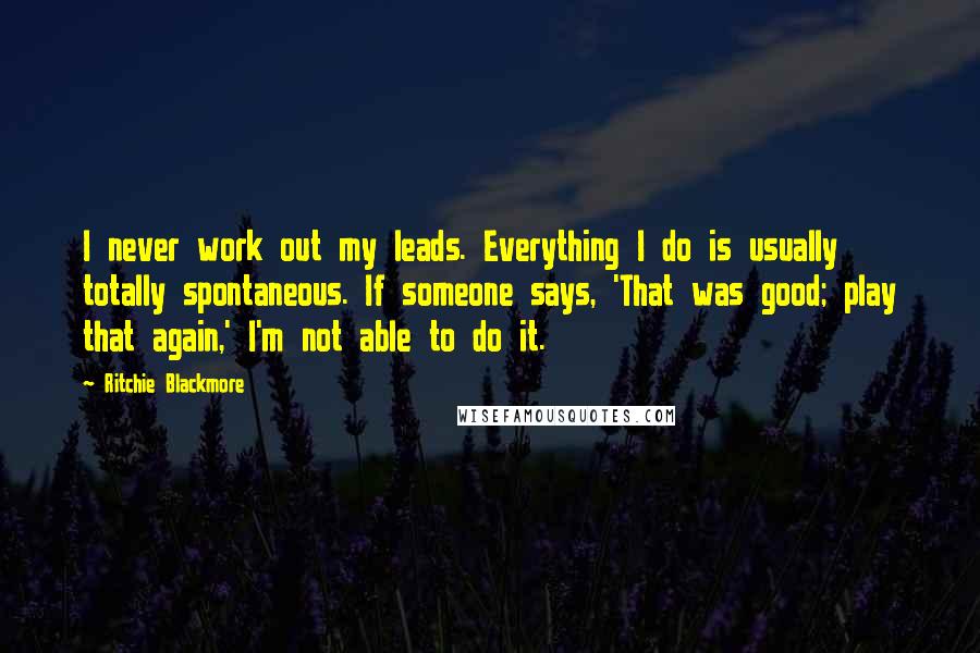 Ritchie Blackmore Quotes: I never work out my leads. Everything I do is usually totally spontaneous. If someone says, 'That was good; play that again,' I'm not able to do it.