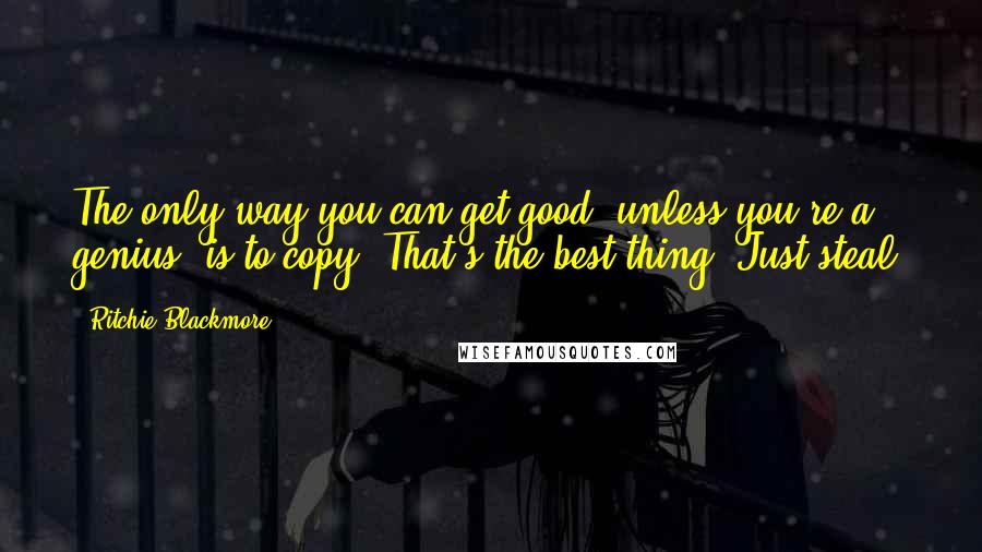 Ritchie Blackmore Quotes: The only way you can get good, unless you're a genius, is to copy. That's the best thing. Just steal.