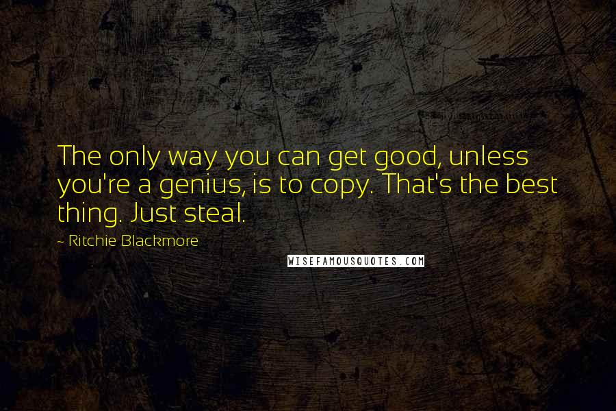 Ritchie Blackmore Quotes: The only way you can get good, unless you're a genius, is to copy. That's the best thing. Just steal.