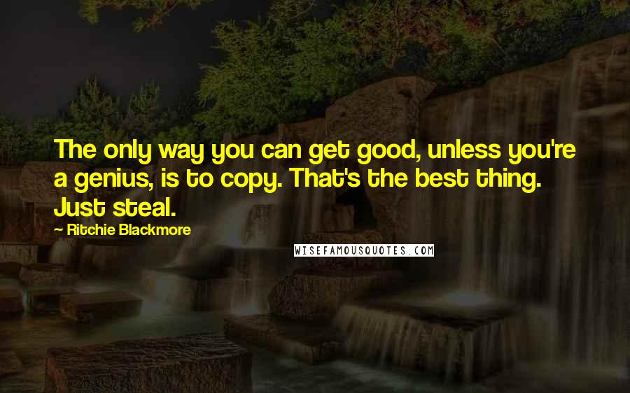 Ritchie Blackmore Quotes: The only way you can get good, unless you're a genius, is to copy. That's the best thing. Just steal.