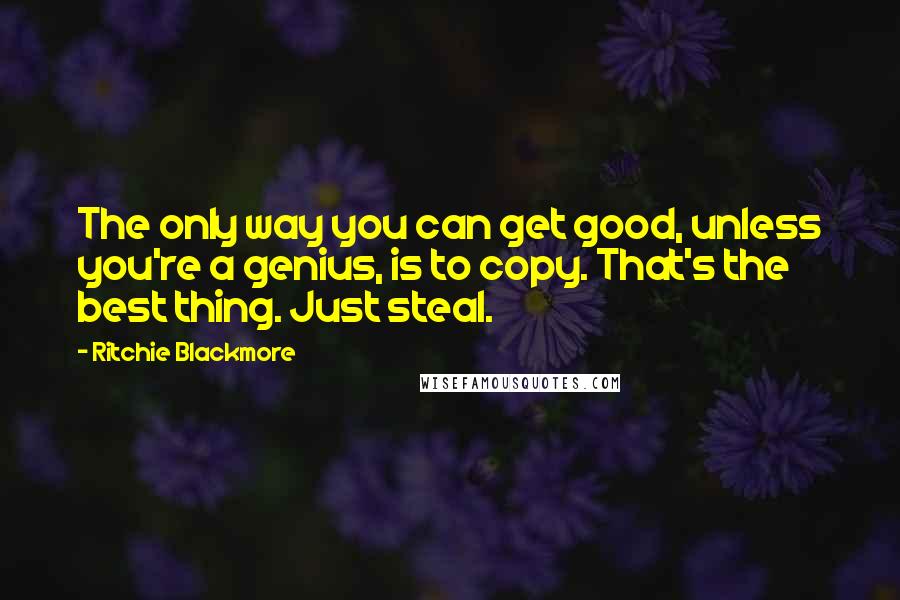 Ritchie Blackmore Quotes: The only way you can get good, unless you're a genius, is to copy. That's the best thing. Just steal.