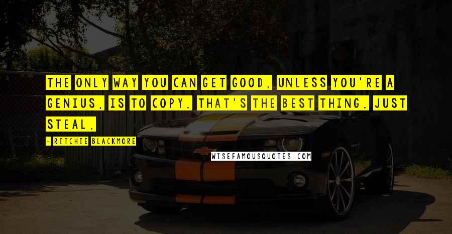 Ritchie Blackmore Quotes: The only way you can get good, unless you're a genius, is to copy. That's the best thing. Just steal.