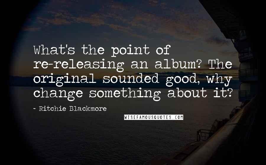 Ritchie Blackmore Quotes: What's the point of re-releasing an album? The original sounded good, why change something about it?