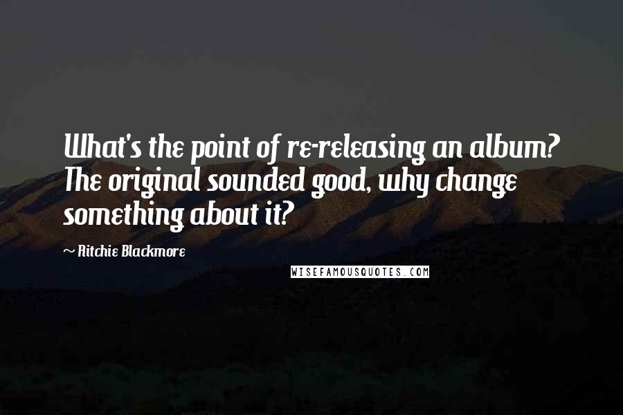 Ritchie Blackmore Quotes: What's the point of re-releasing an album? The original sounded good, why change something about it?