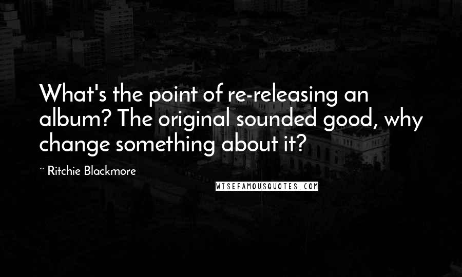 Ritchie Blackmore Quotes: What's the point of re-releasing an album? The original sounded good, why change something about it?