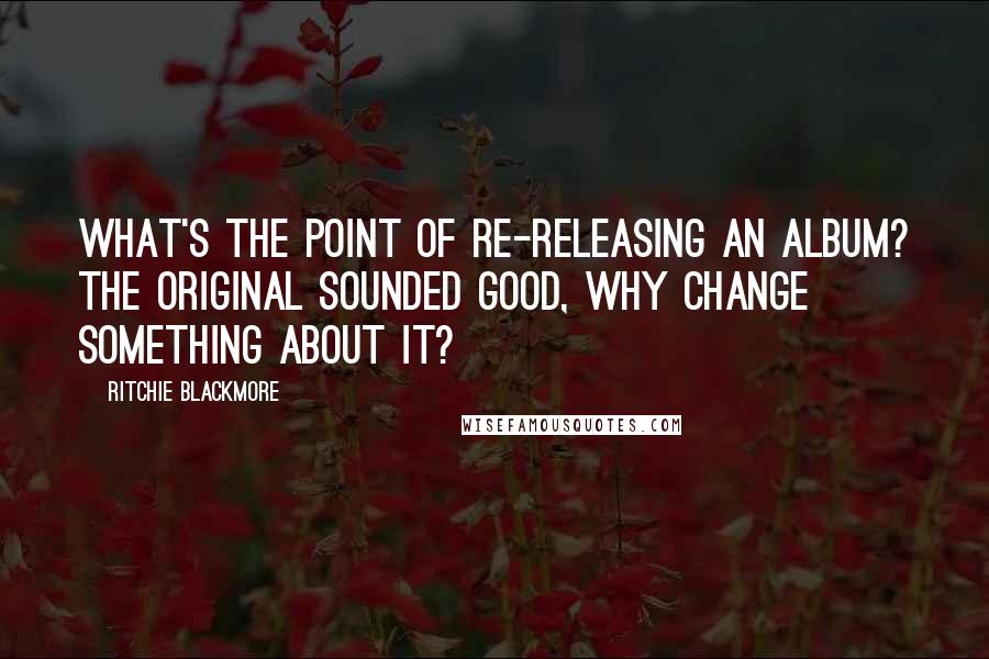 Ritchie Blackmore Quotes: What's the point of re-releasing an album? The original sounded good, why change something about it?