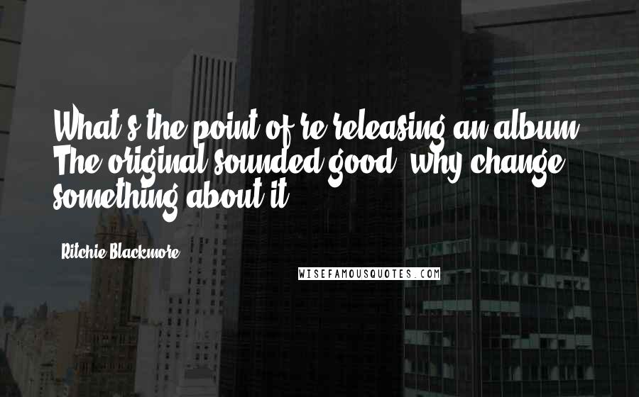 Ritchie Blackmore Quotes: What's the point of re-releasing an album? The original sounded good, why change something about it?