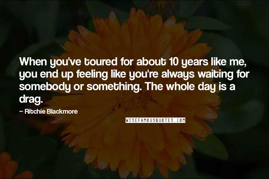 Ritchie Blackmore Quotes: When you've toured for about 10 years like me, you end up feeling like you're always waiting for somebody or something. The whole day is a drag.