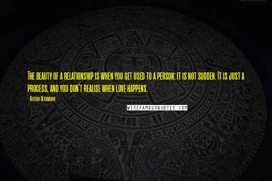 Riteish Deshmukh Quotes: The beauty of a relationship is when you get used to a person; it is not sudden. It is just a process, and you don't realise when love happens.