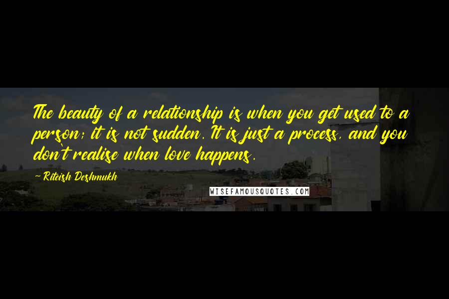 Riteish Deshmukh Quotes: The beauty of a relationship is when you get used to a person; it is not sudden. It is just a process, and you don't realise when love happens.