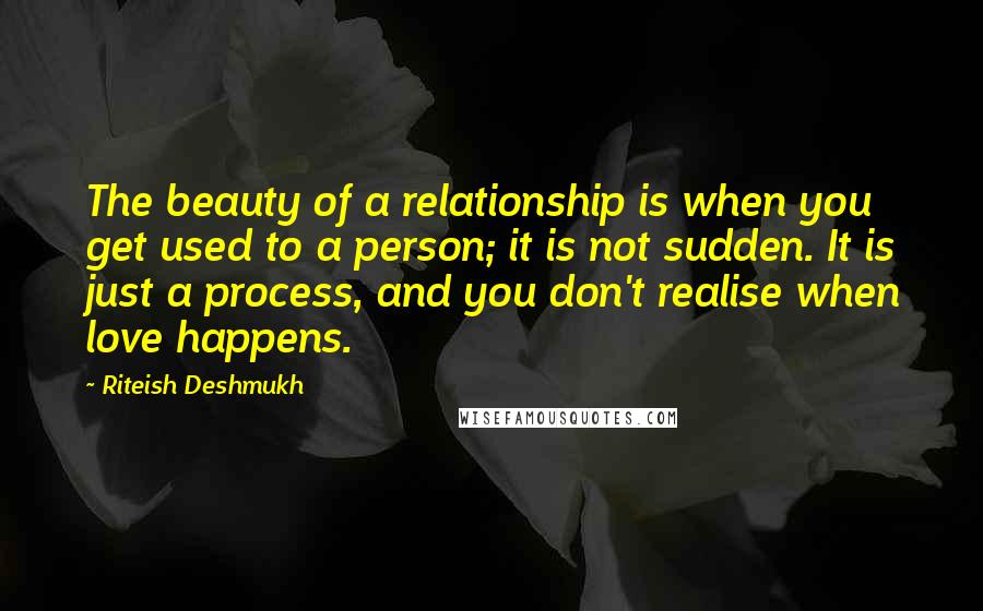 Riteish Deshmukh Quotes: The beauty of a relationship is when you get used to a person; it is not sudden. It is just a process, and you don't realise when love happens.