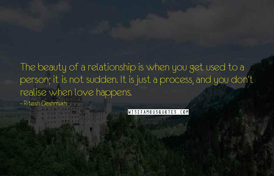 Riteish Deshmukh Quotes: The beauty of a relationship is when you get used to a person; it is not sudden. It is just a process, and you don't realise when love happens.