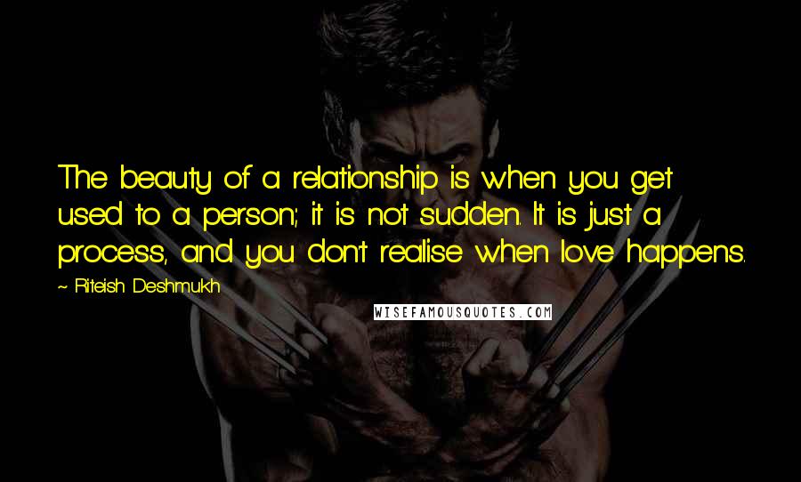 Riteish Deshmukh Quotes: The beauty of a relationship is when you get used to a person; it is not sudden. It is just a process, and you don't realise when love happens.