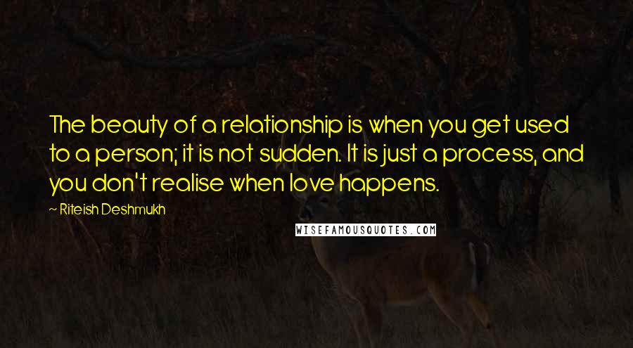 Riteish Deshmukh Quotes: The beauty of a relationship is when you get used to a person; it is not sudden. It is just a process, and you don't realise when love happens.