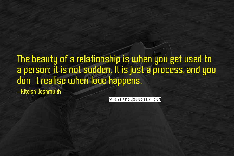 Riteish Deshmukh Quotes: The beauty of a relationship is when you get used to a person; it is not sudden. It is just a process, and you don't realise when love happens.