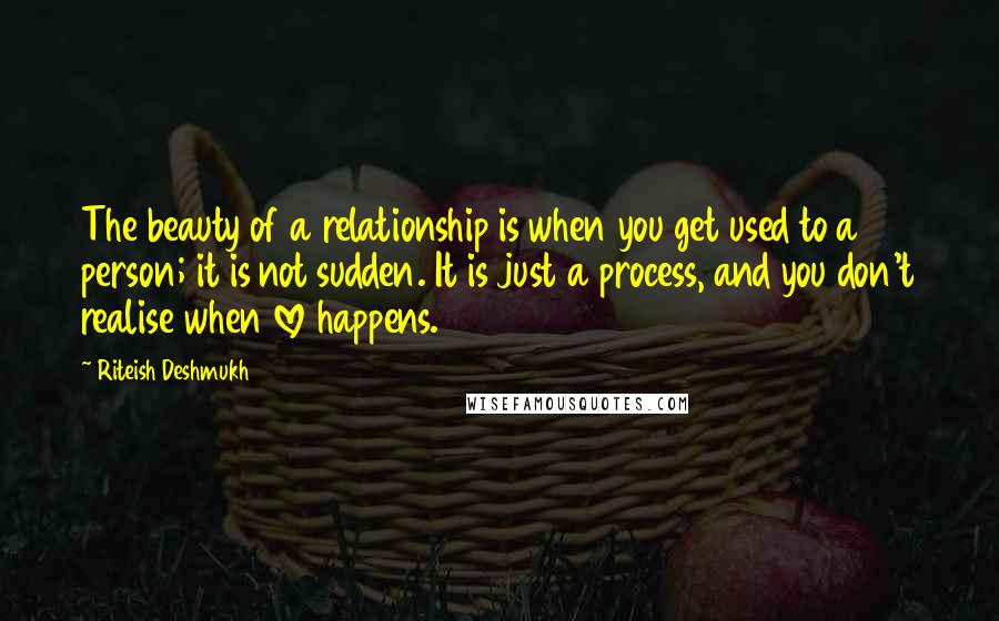 Riteish Deshmukh Quotes: The beauty of a relationship is when you get used to a person; it is not sudden. It is just a process, and you don't realise when love happens.