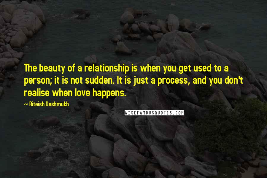 Riteish Deshmukh Quotes: The beauty of a relationship is when you get used to a person; it is not sudden. It is just a process, and you don't realise when love happens.